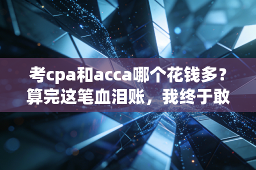 考cpa和acca哪个花钱多?算完这笔血泪账,我终于敢说实话了
