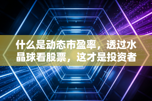 什么是动态市盈率，透过水晶球看股票，这才是投资者最该懂的估值艺术