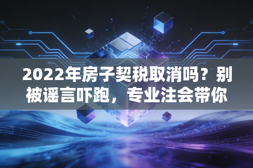 2022年房子契税取消吗?别被谣言吓跑,专业注会带你读懂背后的真相