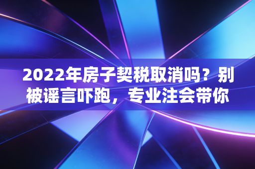 2022年房子契税取消吗?别被谣言吓跑,专业注会带你读懂背后的真相