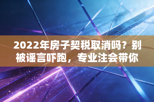 2022年房子契税取消吗？别被谣言吓跑，专业注会带你读懂背后的真相
