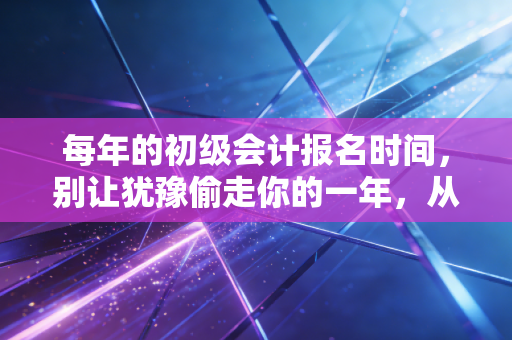 每年的初级会计报名时间，别让犹豫偷走你的一年，从这一刻开始改变