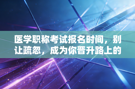 医学职称考试报名时间,别让疏忽,成为你晋升路上的拦路虎