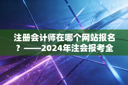 注册会计师在哪个网站报名？——2024年注会报考全流程避坑指南与备考心路