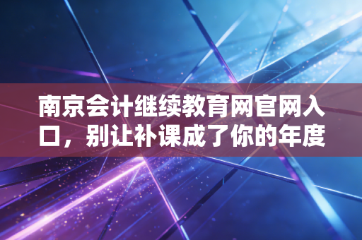 南京会计继续教育网官网入口，别让补课成了你的年度噩梦，资深CPA带你避坑指南