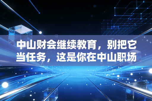 中山财会继续教育，别把它当任务，这是你在中山职场生存的续命符