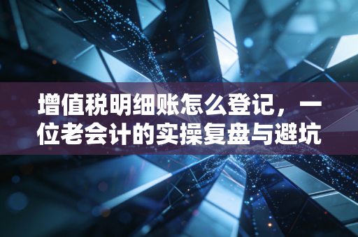 增值税明细账怎么登记，一位老会计的实操复盘与避坑指南