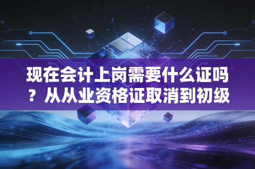 现在会计上岗需要什么证吗?从从业资格证取消到初级必考,聊聊会计入行的那些硬通货