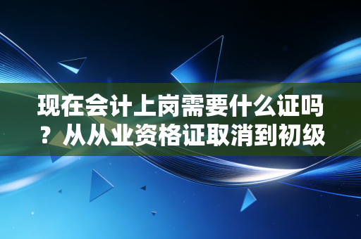 现在会计上岗需要什么证吗?从从业资格证取消到初级必考,聊聊会计入行的那些硬通货
