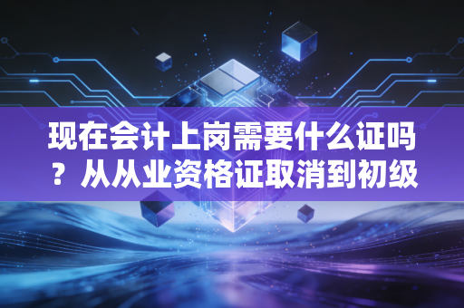 现在会计上岗需要什么证吗？从从业资格证取消到初级必考，聊聊会计入行的那些硬通货