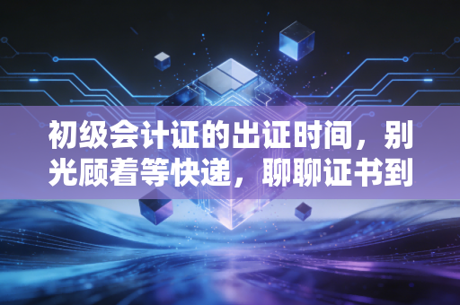 初级会计证的出证时间，别光顾着等快递，聊聊证书到手后的真实职场路