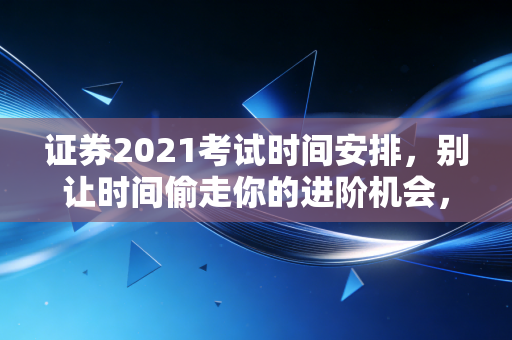 证券2021考试时间安排,别让时间偷走你的进阶机会,这份备考攻略请收好