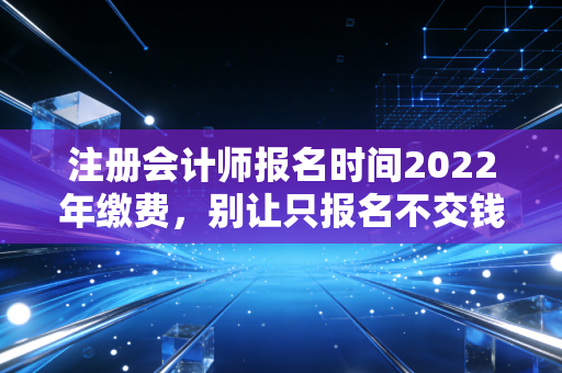 注册会计师报名时间2022年缴费,别让只报名不交钱成为你遗憾的开始