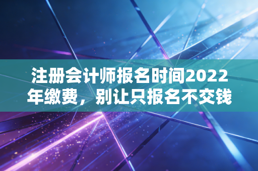 注册会计师报名时间2022年缴费，别让只报名不交钱成为你遗憾的开始