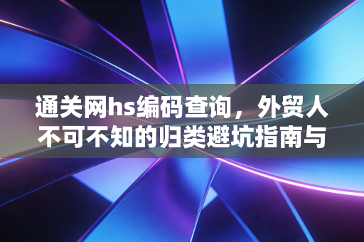 通关网hs编码查询,外贸人不可不知的归类避坑指南与实操心得