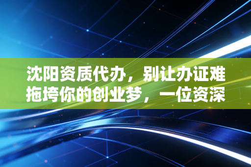 沈阳资质代办,别让办证难拖垮你的创业梦,一位资深注会的肺腑之言