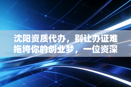 沈阳资质代办，别让办证难拖垮你的创业梦，一位资深注会的肺腑之言