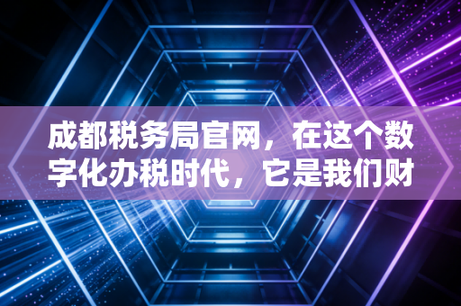 成都税务局官网，在这个数字化办税时代，它是我们财务人的第二大脑吗？
