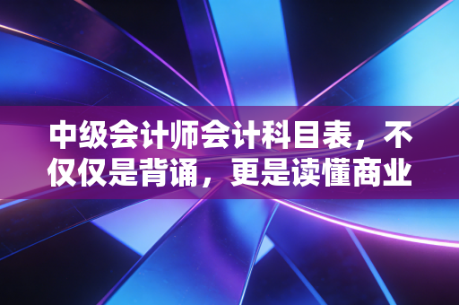 中级会计师会计科目表,不仅仅是背诵,更是读懂商业的底层逻辑