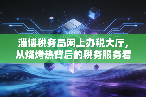 淄博税务局网上办税大厅，从烧烤热背后的税务服务看数字化转型的深度与温度
