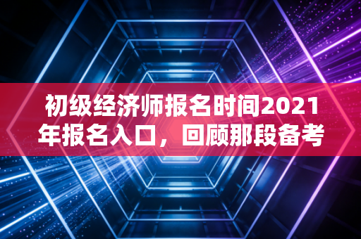 初级经济师报名时间2021年报名入口，回顾那段备考时光，聊聊我们为何执着于上岸