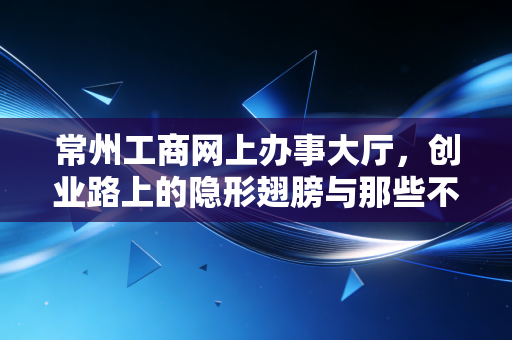 常州工商网上办事大厅，创业路上的隐形翅膀与那些不得不说的坑