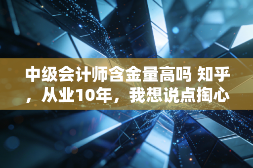 中级会计师含金量高吗 知乎，从业10年，我想说点掏心窝子的大实话