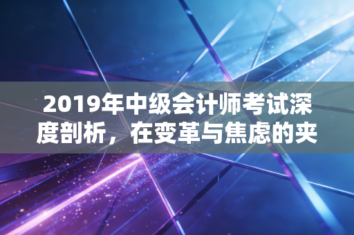 2019年中级会计师考试深度剖析，在变革与焦虑的夹缝中，寻找职业的破局点