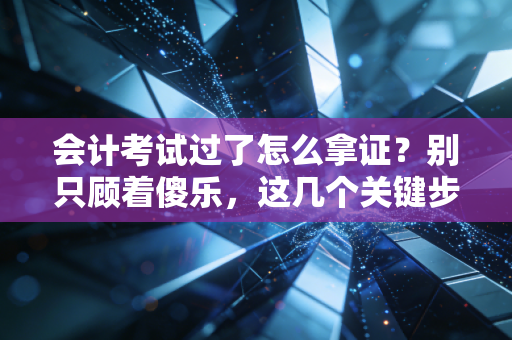 会计考试过了怎么拿证？别只顾着傻乐，这几个关键步骤一步都不能少！