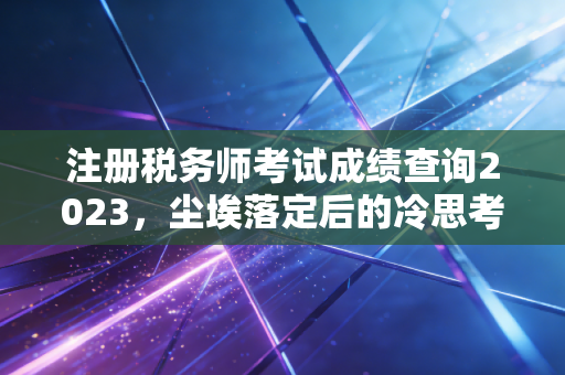 注册税务师考试成绩查询2023，尘埃落定后的冷思考，这张证书到底能带你去哪？