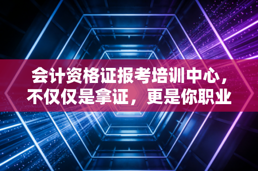 会计资格证报考培训中心，不仅仅是拿证，更是你职业生涯的第一块基石