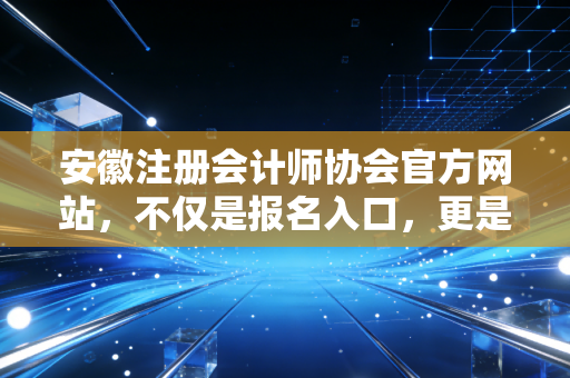 安徽注册会计师协会官方网站，不仅是报名入口，更是安徽考生的定海神针与职业灯塔