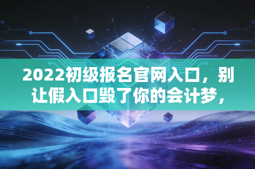 2022初级报名官网入口,别让假入口毁了你的会计梦,老会计带你全流程避坑指南