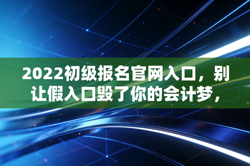 2022初级报名官网入口,别让假入口毁了你的会计梦,老会计带你全流程避坑指南