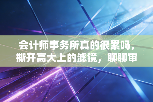 会计师事务所真的很累吗，撕开高大上的滤镜，聊聊审计人的真实生存图鉴