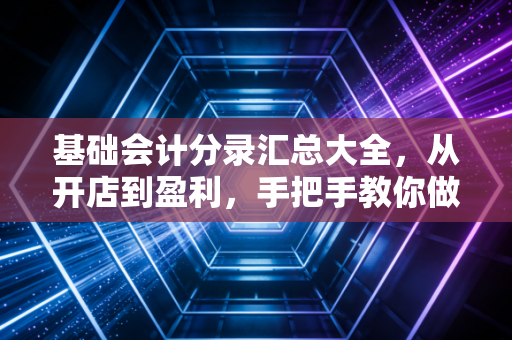 基础会计分录汇总大全,从开店到盈利,手把手教你做账的底层逻辑