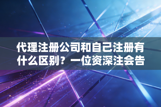 代理注册公司和自己注册有什么区别？一位资深注会告诉你，省钱还是省心，这账得这么算
