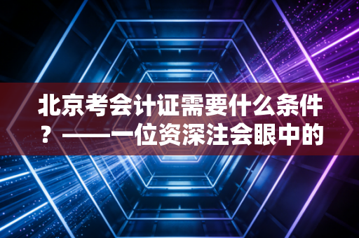 北京考会计证需要什么条件？——一位资深注会眼中的入行门槛与北漂会计人的进阶之路