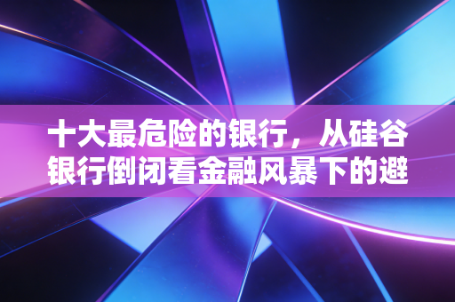 十大最危险的银行,从硅谷银行倒闭看金融风暴下的避坑指南与深度剖析