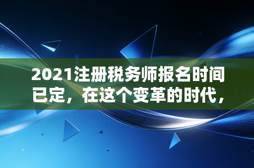 2021注册税务师报名时间已定,在这个变革的时代,为什么你必须拿下税务师?