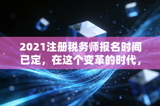 2021注册税务师报名时间已定,在这个变革的时代,为什么你必须拿下税务师?