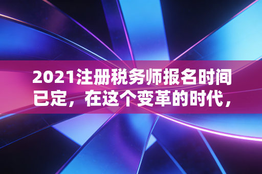2021注册税务师报名时间已定，在这个变革的时代，为什么你必须拿下税务师？
