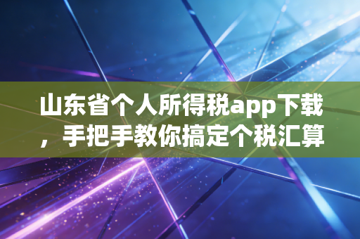 山东省个人所得税app下载，手把手教你搞定个税汇算，别让属于你的意外之财溜走了