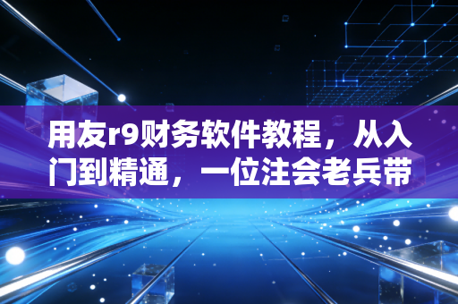 用友r9财务软件教程，从入门到精通，一位注会老兵带你玩转企业级ERP的实战心法