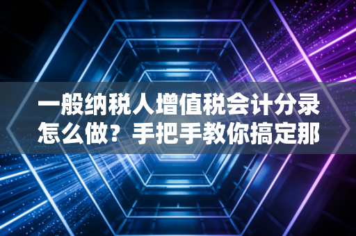 一般纳税人增值税会计分录怎么做?手把手教你搞定那些让人头秃的税务账务