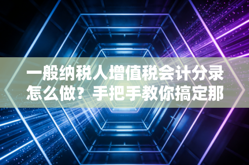 一般纳税人增值税会计分录怎么做？手把手教你搞定那些让人头秃的税务账务