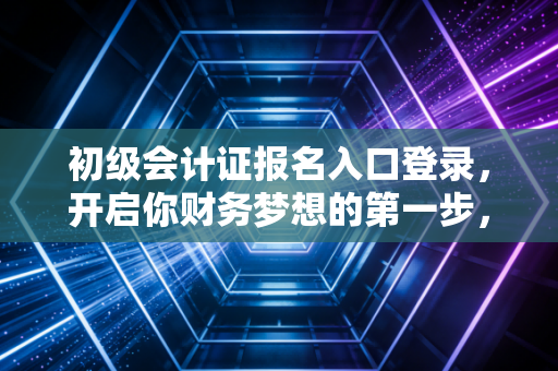 初级会计证报名入口登录，开启你财务梦想的第一步，别让这些细节就绊倒你！