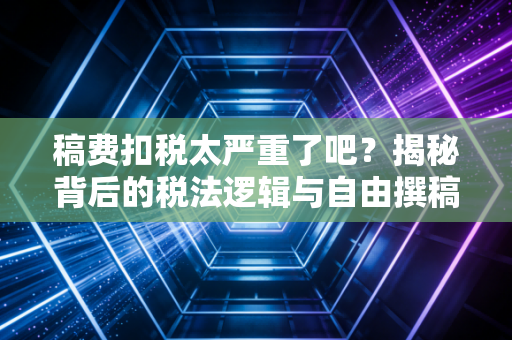 稿费扣税太严重了吧？揭秘背后的税法逻辑与自由撰稿人的生存之道