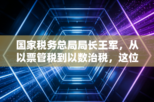 国家税务总局局长王军,从以票管税到以数治税,这位掌舵人如何重塑我们的税务生态?