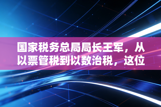 国家税务总局局长王军，从以票管税到以数治税，这位掌舵人如何重塑我们的税务生态？